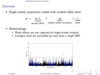 Population structure correction
Overview
Single marker association model with random eﬀect term
y = xsβs
genetic eﬀect
+ u
random eﬀect covariates
+
noise
Shortcomings
Weak eﬀects are not captured by single-marker analysis.
Complex traits are controlled by more than a single SNP.
C. Lippert Linear models for GWAS II October 17
th
2012 27
 