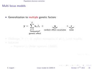 Population structure correction
Multi locus models
Generalization to multiple genetic factors
y =
S
s=1
xsβs
genetic eﬀect
+ u
random eﬀect covariates
+
noise
Challenge: N << S: explicit estimation of all βs is not feasible.
Solutions
Regularize βs (Ridge regression, LASSO)
Variance component modeling
[Wu et al., 2011]
C. Lippert Linear models for GWAS II October 17
th
2012 28
 