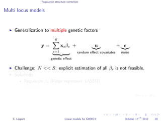 Population structure correction
Multi locus models
Generalization to multiple genetic factors
y =
S
s=1
xsβs
genetic eﬀect
+ u
random eﬀect covariates
+
noise
Challenge: N << S: explicit estimation of all βs is not feasible.
Solutions
Regularize βs (Ridge regression, LASSO)
Variance component modeling
[Wu et al., 2011]
C. Lippert Linear models for GWAS II October 17
th
2012 28
 