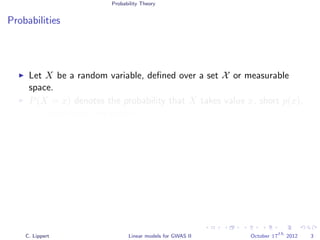 Probability Theory
Probabilities
Let X be a random variable, deﬁned over a set X or measurable
space.
P(X = x) denotes the probability that X takes value x, short p(x).
Probabilities are positive, P(X = x) ≥ 0
Probabilities sum to one
x∈X
p(x)dx = 1
x∈X
p(x) = 1
C. Lippert Linear models for GWAS II October 17
th
2012 3
 