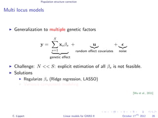 Population structure correction
Multi locus models
Generalization to multiple genetic factors
y =
S
s=1
xsβs
genetic eﬀect
+ u
random eﬀect covariates
+
noise
Challenge: N << S: explicit estimation of all βs is not feasible.
Solutions
Regularize βs (Ridge regression, LASSO)
Variance component modeling
[Wu et al., 2011]
C. Lippert Linear models for GWAS II October 17
th
2012 28
 