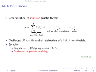 Population structure correction
Multi locus models
Generalization to multiple genetic factors
y =
S
s=1
xsβs
genetic eﬀect
+ u
random eﬀect covariates
+
noise
Challenge: N << S: explicit estimation of all βs is not feasible.
Solutions
Regularize βs (Ridge regression, LASSO)
Variance component modeling
[Wu et al., 2011]
C. Lippert Linear models for GWAS II October 17
th
2012 28
 