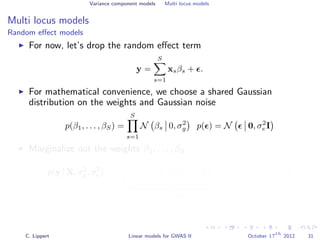 Variance component models Multi locus models
Multi locus models
Random eﬀect models
For now, let’s drop the random eﬀect term
y =
S
s=1
xsβs + .
For mathematical convenience, we choose a shared Gaussian
distribution on the weights and Gaussian noise
p(β1, . . . , βS) =
S
s=1
N βs 0, σ2
g p( ) = N 0, σ2
e I
Marginalize out the weights β1, . . . , βS
p(y | X, σ2
g, σ2
e ) =
β
N y
S
s=1
xsβs, σ2
e I
Data likelihood
S
s=1
N βs 0, σ2
g
weight distribution
dβ
= N y 0, σ2
g
S
s=1
xsxT
s + σ2
e I
C. Lippert Linear models for GWAS II October 17
th
2012 31
 
