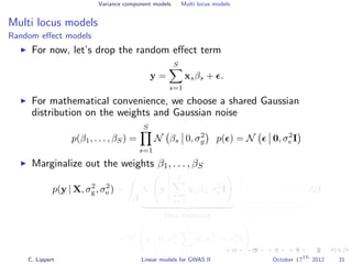 Variance component models Multi locus models
Multi locus models
Random eﬀect models
For now, let’s drop the random eﬀect term
y =
S
s=1
xsβs + .
For mathematical convenience, we choose a shared Gaussian
distribution on the weights and Gaussian noise
p(β1, . . . , βS) =
S
s=1
N βs 0, σ2
g p( ) = N 0, σ2
e I
Marginalize out the weights β1, . . . , βS
p(y | X, σ2
g, σ2
e ) =
β
N y
S
s=1
xsβs, σ2
e I
Data likelihood
S
s=1
N βs 0, σ2
g
weight distribution
dβ
= N y 0, σ2
g
S
s=1
xsxT
s + σ2
e I
C. Lippert Linear models for GWAS II October 17
th
2012 31
 