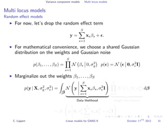 Variance component models Multi locus models
Multi locus models
Random eﬀect models
For now, let’s drop the random eﬀect term
y =
S
s=1
xsβs + .
For mathematical convenience, we choose a shared Gaussian
distribution on the weights and Gaussian noise
p(β1, . . . , βS) =
S
s=1
N βs 0, σ2
g p( ) = N 0, σ2
e I
Marginalize out the weights β1, . . . , βS
p(y | X, σ2
g, σ2
e ) =
β
N y
S
s=1
xsβs, σ2
e I
Data likelihood
S
s=1
N βs 0, σ2
g
weight distribution
dβ
= N y 0, σ2
g
S
s=1
xsxT
s + σ2
e I
C. Lippert Linear models for GWAS II October 17
th
2012 31
 