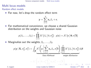 Variance component models Multi locus models
Multi locus models
Random eﬀect models
For now, let’s drop the random eﬀect term
y =
S
s=1
xsβs + .
For mathematical convenience, we choose a shared Gaussian
distribution on the weights and Gaussian noise
p(β1, . . . , βS) =
S
s=1
N βs 0, σ2
g p( ) = N 0, σ2
e I
Marginalize out the weights β1, . . . , βS
p(y | X, σ2
g, σ2
e ) =
β
N y
S
s=1
xsβs, σ2
e I
Data likelihood
S
s=1
N βs 0, σ2
g
weight distribution
dβ
= N y 0, σ2
g
S
s=1
xsxT
s + σ2
e I
C. Lippert Linear models for GWAS II October 17
th
2012 31
 