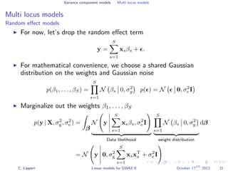 Variance component models Multi locus models
Multi locus models
Random eﬀect models
For now, let’s drop the random eﬀect term
y =
S
s=1
xsβs + .
For mathematical convenience, we choose a shared Gaussian
distribution on the weights and Gaussian noise
p(β1, . . . , βS) =
S
s=1
N βs 0, σ2
g p( ) = N 0, σ2
e I
Marginalize out the weights β1, . . . , βS
p(y | X, σ2
g, σ2
e ) =
β
N y
S
s=1
xsβs, σ2
e I
Data likelihood
S
s=1
N βs 0, σ2
g
weight distribution
dβ
= N y 0, σ2
g
S
s=1
xsxT
s + σ2
e I
C. Lippert Linear models for GWAS II October 17
th
2012 31
 