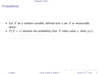 Probability Theory
Probabilities
Let X be a random variable, deﬁned over a set X or measurable
space.
P(X = x) denotes the probability that X takes value x, short p(x).
Probabilities are positive, P(X = x) ≥ 0
Probabilities sum to one
x∈X
p(x)dx = 1
x∈X
p(x) = 1
C. Lippert Linear models for GWAS II October 17
th
2012 3
 