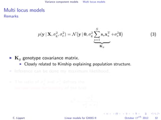 Variance component models Multi locus models
Multi locus models
Remarks
p(y | X, σ2
g, σ2
e ) = N y | 0, σ2
g
S
s=1
ssxT
s
Kg
+σ2
e I (3)
Kg genotype covariance matrix.
Closely related to Kinship explaining population structure.
Inference can be done my maximum likelihood.
The ratio of σ2
g and σ2
e deﬁnes the
narrow sense heritability of the trait
h2
=
σ2
g
σ2
g + σ2
e
.
C. Lippert Linear models for GWAS II October 17
th
2012 32
 