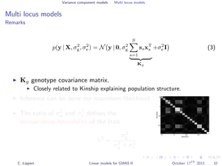 Variance component models Multi locus models
Multi locus models
Remarks
p(y | X, σ2
g, σ2
e ) = N y | 0, σ2
g
S
s=1
ssxT
s
Kg
+σ2
e I (3)
Kg genotype covariance matrix.
Closely related to Kinship explaining population structure.
Inference can be done my maximum likelihood.
0 5 10 15
Samples
0
5
10
15
Samples
The ratio of σ2
g and σ2
e deﬁnes the
narrow sense heritability of the trait
h2
=
σ2
g
σ2
g + σ2
e
.
C. Lippert Linear models for GWAS II October 17
th
2012 32
 