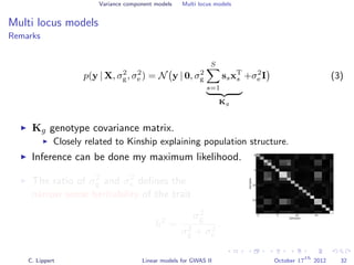 Variance component models Multi locus models
Multi locus models
Remarks
p(y | X, σ2
g, σ2
e ) = N y | 0, σ2
g
S
s=1
ssxT
s
Kg
+σ2
e I (3)
Kg genotype covariance matrix.
Closely related to Kinship explaining population structure.
Inference can be done my maximum likelihood.
0 5 10 15
Samples
0
5
10
15
Samples
The ratio of σ2
g and σ2
e deﬁnes the
narrow sense heritability of the trait
h2
=
σ2
g
σ2
g + σ2
e
.
C. Lippert Linear models for GWAS II October 17
th
2012 32
 
