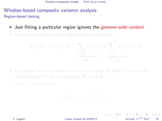 Variance component models Multi locus models
Window-based composite variance analysis
Region-based testing
Just ﬁtting a particular region ignores the genome-wide context
Variance dissection with region-based separation
p(y | W) = N(y | 0, σ2
w
s∈W
xsxT
s
Kw
+σ2
g
s∈W
xsxT
s
Kg
+σ2
e I)
Explained variance components can be read oﬀ subject to suitable
normalization of the covariances Kw and Kg.
“Local” heritability
h2
(W) =
σ2
w
σ2
w + σ2
g + σ2
e
C. Lippert Linear models for GWAS II October 17
th
2012 35
 