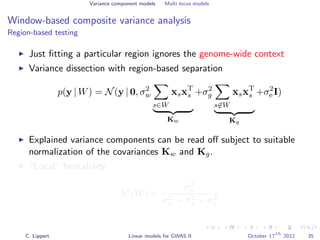 Variance component models Multi locus models
Window-based composite variance analysis
Region-based testing
Just ﬁtting a particular region ignores the genome-wide context
Variance dissection with region-based separation
p(y | W) = N(y | 0, σ2
w
s∈W
xsxT
s
Kw
+σ2
g
s∈W
xsxT
s
Kg
+σ2
e I)
Explained variance components can be read oﬀ subject to suitable
normalization of the covariances Kw and Kg.
“Local” heritability
h2
(W) =
σ2
w
σ2
w + σ2
g + σ2
e
C. Lippert Linear models for GWAS II October 17
th
2012 35
 