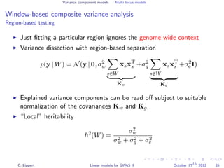 Variance component models Multi locus models
Window-based composite variance analysis
Region-based testing
Just ﬁtting a particular region ignores the genome-wide context
Variance dissection with region-based separation
p(y | W) = N(y | 0, σ2
w
s∈W
xsxT
s
Kw
+σ2
g
s∈W
xsxT
s
Kg
+σ2
e I)
Explained variance components can be read oﬀ subject to suitable
normalization of the covariances Kw and Kg.
“Local” heritability
h2
(W) =
σ2
w
σ2
w + σ2
g + σ2
e
C. Lippert Linear models for GWAS II October 17
th
2012 35
 