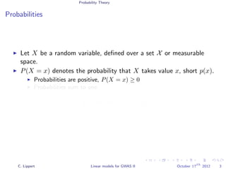 Probability Theory
Probabilities
Let X be a random variable, deﬁned over a set X or measurable
space.
P(X = x) denotes the probability that X takes value x, short p(x).
Probabilities are positive, P(X = x) ≥ 0
Probabilities sum to one
x∈X
p(x)dx = 1
x∈X
p(x) = 1
C. Lippert Linear models for GWAS II October 17
th
2012 3
 