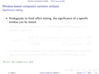 Variance component models Multi locus models
Window-based composite variance analysis
Signiﬁcance testing
Analogously to ﬁxed eﬀect testing, the signiﬁcance of a speciﬁc
window can be tested.
Likelihood-ratio statistics to score the relevance of a particular
genomic region W
LOD(W) =
N y 0, σ2
w s∈W xsxT
s + σ2
g s∈W xsxT
s + σ2
e I
N y 0, σ2
g s∈W xsxT
s + σ2
e I
P-values can be obtained from permutation statistics or analytical
approximation (variants of score tests or likelihood ratio tests).
[Wu et al., 2011, Listgarten et al., 2012]
C. Lippert Linear models for GWAS II October 17
th
2012 37
 