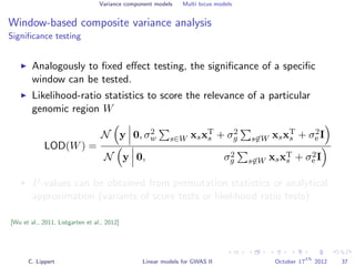 Variance component models Multi locus models
Window-based composite variance analysis
Signiﬁcance testing
Analogously to ﬁxed eﬀect testing, the signiﬁcance of a speciﬁc
window can be tested.
Likelihood-ratio statistics to score the relevance of a particular
genomic region W
LOD(W) =
N y 0, σ2
w s∈W xsxT
s + σ2
g s∈W xsxT
s + σ2
e I
N y 0, σ2
g s∈W xsxT
s + σ2
e I
P-values can be obtained from permutation statistics or analytical
approximation (variants of score tests or likelihood ratio tests).
[Wu et al., 2011, Listgarten et al., 2012]
C. Lippert Linear models for GWAS II October 17
th
2012 37
 