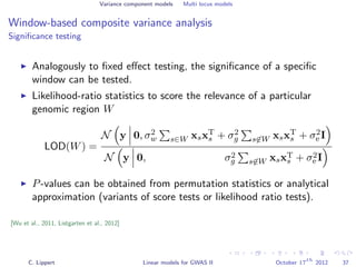 Variance component models Multi locus models
Window-based composite variance analysis
Signiﬁcance testing
Analogously to ﬁxed eﬀect testing, the signiﬁcance of a speciﬁc
window can be tested.
Likelihood-ratio statistics to score the relevance of a particular
genomic region W
LOD(W) =
N y 0, σ2
w s∈W xsxT
s + σ2
g s∈W xsxT
s + σ2
e I
N y 0, σ2
g s∈W xsxT
s + σ2
e I
P-values can be obtained from permutation statistics or analytical
approximation (variants of score tests or likelihood ratio tests).
[Wu et al., 2011, Listgarten et al., 2012]
C. Lippert Linear models for GWAS II October 17
th
2012 37
 