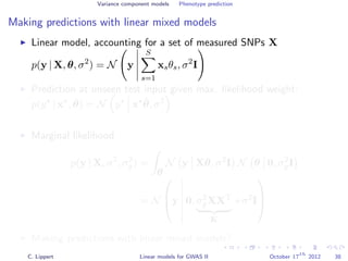 Variance component models Phenotype prediction
Making predictions with linear mixed models
Linear model, accounting for a set of measured SNPs X
p(y | X, θ, σ2
) = N y
S
s=1
xsθs, σ2
I
Prediction at unseen test input given max. likelihood weight:
p(y | x , ˆθ) = N y x ˆθ, σ2
Marginal likelihood
p(y | X, σ2
, σ2
g) =
θ
N y Xθ, σ2
I N θ 0, σ2
gI
= N


y 0, σ2
gXXT
K
+σ2
I



Making predictions with linear mixed models?
C. Lippert Linear models for GWAS II October 17
th
2012 38
 