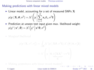 Variance component models Phenotype prediction
Making predictions with linear mixed models
Linear model, accounting for a set of measured SNPs X
p(y | X, θ, σ2
) = N y
S
s=1
xsθs, σ2
I
Prediction at unseen test input given max. likelihood weight:
p(y | x , ˆθ) = N y x ˆθ, σ2
Marginal likelihood
p(y | X, σ2
, σ2
g) =
θ
N y Xθ, σ2
I N θ 0, σ2
gI
= N


y 0, σ2
gXXT
K
+σ2
I



Making predictions with linear mixed models?
C. Lippert Linear models for GWAS II October 17
th
2012 38
 