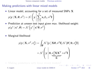 Variance component models Phenotype prediction
Making predictions with linear mixed models
Linear model, accounting for a set of measured SNPs X
p(y | X, θ, σ2
) = N y
S
s=1
xsθs, σ2
I
Prediction at unseen test input given max. likelihood weight:
p(y | x , ˆθ) = N y x ˆθ, σ2
Marginal likelihood
p(y | X, σ2
, σ2
g) =
θ
N y Xθ, σ2
I N θ 0, σ2
gI
= N


y 0, σ2
gXXT
K
+σ2
I



Making predictions with linear mixed models?
C. Lippert Linear models for GWAS II October 17
th
2012 38
 