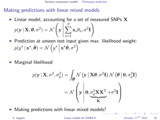 Variance component models Phenotype prediction
Making predictions with linear mixed models
Linear model, accounting for a set of measured SNPs X
p(y | X, θ, σ2
) = N y
S
s=1
xsθs, σ2
I
Prediction at unseen test input given max. likelihood weight:
p(y | x , ˆθ) = N y x ˆθ, σ2
Marginal likelihood
p(y | X, σ2
, σ2
g) =
θ
N y Xθ, σ2
I N θ 0, σ2
gI
= N


y 0, σ2
gXXT
K
+σ2
I



Making predictions with linear mixed models?
C. Lippert Linear models for GWAS II October 17
th
2012 38
 