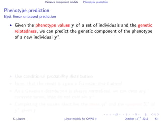 Variance component models Phenotype prediction
Phenotype prediction
Best linear unbiased prediction
Given the phenotype values y of a set of individuals and the genetic
relatedness, we can predict the genetic component of the phenotype
of a new individual y .
Use conditional probability distribution
Note, that the result is again a Gaussian distribution!
As a Gaussian distribution is always normalized, we can drop any
constant terms, that do not contain y .
Completing the square identiﬁes the mean µ and the variance Σ of
y given y.
C. Lippert Linear models for GWAS II October 17
th
2012 43
 