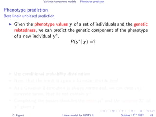 Variance component models Phenotype prediction
Phenotype prediction
Best linear unbiased prediction
Given the phenotype values y of a set of individuals and the genetic
relatedness, we can predict the genetic component of the phenotype
of a new individual y .
P(y | y) =?
Use conditional probability distribution
Note, that the result is again a Gaussian distribution!
As a Gaussian distribution is always normalized, we can drop any
constant terms, that do not contain y .
Completing the square identiﬁes the mean µ and the variance Σ of
y given y.
C. Lippert Linear models for GWAS II October 17
th
2012 43
 
