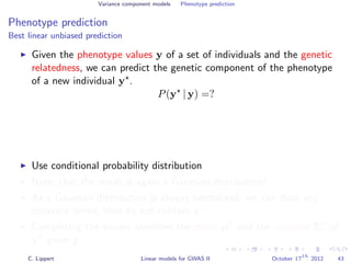 Variance component models Phenotype prediction
Phenotype prediction
Best linear unbiased prediction
Given the phenotype values y of a set of individuals and the genetic
relatedness, we can predict the genetic component of the phenotype
of a new individual y .
P(y | y) =?
Use conditional probability distribution
Note, that the result is again a Gaussian distribution!
As a Gaussian distribution is always normalized, we can drop any
constant terms, that do not contain y .
Completing the square identiﬁes the mean µ and the variance Σ of
y given y.
C. Lippert Linear models for GWAS II October 17
th
2012 43
 