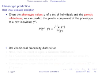 Variance component models Phenotype prediction
Phenotype prediction
Best linear unbiased prediction
Given the phenotype values y of a set of individuals and the genetic
relatedness, we can predict the genetic component of the phenotype
of a new individual y .
P(y | y) =
P(y, y )
P(y)
Use conditional probability distribution
Note, that the result is again a Gaussian distribution!
As a Gaussian distribution is always normalized, we can drop any
constant terms, that do not contain y .
Completing the square identiﬁes the mean µ and the variance Σ of
y given y.
C. Lippert Linear models for GWAS II October 17
th
2012 43
 
