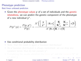 Variance component models Phenotype prediction
Phenotype prediction
Best linear unbiased prediction
Given the phenotype values y of a set of individuals and the genetic
relatedness, we can predict the genetic component of the phenotype
of a new individual y .
P(y | y) =
P(y, y )
P(y)
=
N
y
y
| 0, σ2
g
K K:,
KT
:, K , σ2
e I
N 0, σ2
gK + σ2
eI
Use conditional probability distribution
Note, that the result is again a Gaussian distribution!
As a Gaussian distribution is always normalized, we can drop any
constant terms, that do not contain y .
Completing the square identiﬁes the mean µ and the variance Σ of
y given y.
C. Lippert Linear models for GWAS II October 17
th
2012 43
 