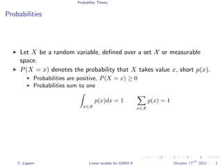 Probability Theory
Probabilities
Let X be a random variable, deﬁned over a set X or measurable
space.
P(X = x) denotes the probability that X takes value x, short p(x).
Probabilities are positive, P(X = x) ≥ 0
Probabilities sum to one
x∈X
p(x)dx = 1
x∈X
p(x) = 1
C. Lippert Linear models for GWAS II October 17
th
2012 3
 