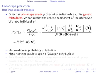 Variance component models Phenotype prediction
Phenotype prediction
Best linear unbiased prediction
Given the phenotype values y of a set of individuals and the genetic
relatedness, we can predict the genetic component of the phenotype
of a new individual y .
P(y | y) =
P(y, y )
P(y)
=
N
y
y
| 0, σ2
g
K K:,
KT
:, K , σ2
e I
N 0, σ2
gK + σ2
eI
= N (y | µ , Σ )
Use conditional probability distribution
Note, that the result is again a Gaussian distribution!
As a Gaussian distribution is always normalized, we can drop any
constant terms, that do not contain y .
Completing the square identiﬁes the mean µ and the variance Σ of
y given y.
C. Lippert Linear models for GWAS II October 17
th
2012 43
 
