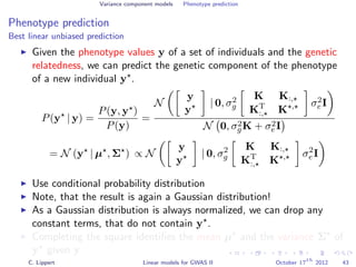 Variance component models Phenotype prediction
Phenotype prediction
Best linear unbiased prediction
Given the phenotype values y of a set of individuals and the genetic
relatedness, we can predict the genetic component of the phenotype
of a new individual y .
P(y | y) =
P(y, y )
P(y)
=
N
y
y
| 0, σ2
g
K K:,
KT
:, K , σ2
e I
N 0, σ2
gK + σ2
eI
= N (y | µ , Σ ) ∝ N
y
y
| 0, σ2
g
K K:,
KT
:, K , σ2
e I
Use conditional probability distribution
Note, that the result is again a Gaussian distribution!
As a Gaussian distribution is always normalized, we can drop any
constant terms, that do not contain y .
Completing the square identiﬁes the mean µ and the variance Σ of
y given y.
C. Lippert Linear models for GWAS II October 17
th
2012 43
 