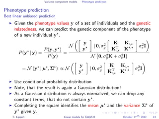 Variance component models Phenotype prediction
Phenotype prediction
Best linear unbiased prediction
Given the phenotype values y of a set of individuals and the genetic
relatedness, we can predict the genetic component of the phenotype
of a new individual y .
P(y | y) =
P(y, y )
P(y)
=
N
y
y
| 0, σ2
g
K K:,
KT
:, K , σ2
e I
N 0, σ2
gK + σ2
eI
= N (y | µ , Σ ) ∝ N
y
y
| 0, σ2
g
K K:,
KT
:, K , σ2
e I
Use conditional probability distribution
Note, that the result is again a Gaussian distribution!
As a Gaussian distribution is always normalized, we can drop any
constant terms, that do not contain y .
Completing the square identiﬁes the mean µ and the variance Σ of
y given y.
C. Lippert Linear models for GWAS II October 17
th
2012 43
 