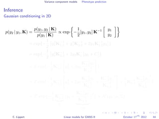 Variance component models Phenotype prediction
Inference
Gaussian conditioning in 2D
p(y2 | y1, K) =
p(y1, y2 | K)
p(y1 | K)
∝ exp −
1
2
[y1, y2] K−1 y1
y2
= exp{−
1
2
y2
1K−1
1,1 + y2
2K−1
2,2 + 2y1K−1
1,2y2 }
= exp{−
1
2
y2
2K−1
2,2 + 2y2K−1
1,2y1 + C }
= Z exp{−
1
2
K−1
2,2 y2
2 + 2y2
K−1
1,2y1
K−1
2,2
}
= Z exp{−
1
2
K−1
2,2 y2
2 + 2y2
K−1
1,2y1
K−1
2,2
+
K−1
1,2y1
K−1
2,2
2
+
1
2
K−1
2,2
K−1
1,2y1
K−1
2,2
2
}
= Z exp{−
1
2
K−1
2,2
Σ
y2 +
K−1
1,2y1
K−1
2,2
−µ
2
} ∝ N (y2 | µ, Σ)
C. Lippert Linear models for GWAS II October 17
th
2012 44
 