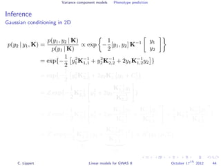 Variance component models Phenotype prediction
Inference
Gaussian conditioning in 2D
p(y2 | y1, K) =
p(y1, y2 | K)
p(y1 | K)
∝ exp −
1
2
[y1, y2] K−1 y1
y2
= exp{−
1
2
y2
1K−1
1,1 + y2
2K−1
2,2 + 2y1K−1
1,2y2 }
= exp{−
1
2
y2
2K−1
2,2 + 2y2K−1
1,2y1 + C }
= Z exp{−
1
2
K−1
2,2 y2
2 + 2y2
K−1
1,2y1
K−1
2,2
}
= Z exp{−
1
2
K−1
2,2 y2
2 + 2y2
K−1
1,2y1
K−1
2,2
+
K−1
1,2y1
K−1
2,2
2
+
1
2
K−1
2,2
K−1
1,2y1
K−1
2,2
2
}
= Z exp{−
1
2
K−1
2,2
Σ
y2 +
K−1
1,2y1
K−1
2,2
−µ
2
} ∝ N (y2 | µ, Σ)
C. Lippert Linear models for GWAS II October 17
th
2012 44
 