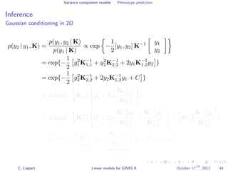 Variance component models Phenotype prediction
Inference
Gaussian conditioning in 2D
p(y2 | y1, K) =
p(y1, y2 | K)
p(y1 | K)
∝ exp −
1
2
[y1, y2] K−1 y1
y2
= exp{−
1
2
y2
1K−1
1,1 + y2
2K−1
2,2 + 2y1K−1
1,2y2 }
= exp{−
1
2
y2
2K−1
2,2 + 2y2K−1
1,2y1 + C }
= Z exp{−
1
2
K−1
2,2 y2
2 + 2y2
K−1
1,2y1
K−1
2,2
}
= Z exp{−
1
2
K−1
2,2 y2
2 + 2y2
K−1
1,2y1
K−1
2,2
+
K−1
1,2y1
K−1
2,2
2
+
1
2
K−1
2,2
K−1
1,2y1
K−1
2,2
2
}
= Z exp{−
1
2
K−1
2,2
Σ
y2 +
K−1
1,2y1
K−1
2,2
−µ
2
} ∝ N (y2 | µ, Σ)
C. Lippert Linear models for GWAS II October 17
th
2012 44
 