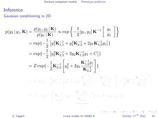 Variance component models Phenotype prediction
Inference
Gaussian conditioning in 2D
p(y2 | y1, K) =
p(y1, y2 | K)
p(y1 | K)
∝ exp −
1
2
[y1, y2] K−1 y1
y2
= exp{−
1
2
y2
1K−1
1,1 + y2
2K−1
2,2 + 2y1K−1
1,2y2 }
= exp{−
1
2
y2
2K−1
2,2 + 2y2K−1
1,2y1 + C }
= Z exp{−
1
2
K−1
2,2 y2
2 + 2y2
K−1
1,2y1
K−1
2,2
}
= Z exp{−
1
2
K−1
2,2 y2
2 + 2y2
K−1
1,2y1
K−1
2,2
+
K−1
1,2y1
K−1
2,2
2
+
1
2
K−1
2,2
K−1
1,2y1
K−1
2,2
2
}
= Z exp{−
1
2
K−1
2,2
Σ
y2 +
K−1
1,2y1
K−1
2,2
−µ
2
} ∝ N (y2 | µ, Σ)
C. Lippert Linear models for GWAS II October 17
th
2012 44
 