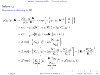 Variance component models Phenotype prediction
Inference
Gaussian conditioning in 2D
p(y2 | y1, K) =
p(y1, y2 | K)
p(y1 | K)
∝ exp −
1
2
[y1, y2] K−1 y1
y2
= exp{−
1
2
y2
1K−1
1,1 + y2
2K−1
2,2 + 2y1K−1
1,2y2 }
= exp{−
1
2
y2
2K−1
2,2 + 2y2K−1
1,2y1 + C }
= Z exp{−
1
2
K−1
2,2 y2
2 + 2y2
K−1
1,2y1
K−1
2,2
}
= Z exp{−
1
2
K−1
2,2 y2
2 + 2y2
K−1
1,2y1
K−1
2,2
+
K−1
1,2y1
K−1
2,2
2
+
1
2
K−1
2,2
K−1
1,2y1
K−1
2,2
2
}
= Z exp{−
1
2
K−1
2,2
Σ
y2 +
K−1
1,2y1
K−1
2,2
−µ
2
} ∝ N (y2 | µ, Σ)
C. Lippert Linear models for GWAS II October 17
th
2012 44
 