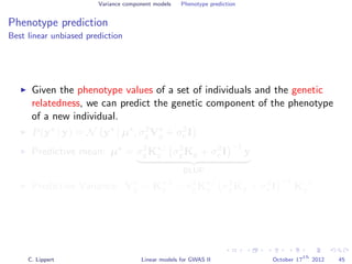 Variance component models Phenotype prediction
Phenotype prediction
Best linear unbiased prediction
Given the phenotype values of a set of individuals and the genetic
relatedness, we can predict the genetic component of the phenotype
of a new individual.
P(y | y) = N y µ , σ2
gVg + σ2
e I
Predictive mean: µ = σ2
gK ,:
g σ2
gKg + σ2
e I
−1
y
BLUP
Predictive Variance: Vg = K ,
g − σ2
gK ,:
g σ2
gKg + σ2
e I
−1
K:,
g
C. Lippert Linear models for GWAS II October 17
th
2012 45
 