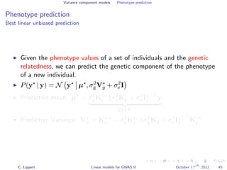Variance component models Phenotype prediction
Phenotype prediction
Best linear unbiased prediction
Given the phenotype values of a set of individuals and the genetic
relatedness, we can predict the genetic component of the phenotype
of a new individual.
P(y | y) = N y µ , σ2
gVg + σ2
e I
Predictive mean: µ = σ2
gK ,:
g σ2
gKg + σ2
e I
−1
y
BLUP
Predictive Variance: Vg = K ,
g − σ2
gK ,:
g σ2
gKg + σ2
e I
−1
K:,
g
C. Lippert Linear models for GWAS II October 17
th
2012 45
 
