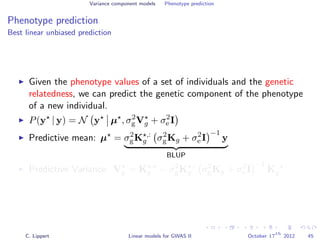 Variance component models Phenotype prediction
Phenotype prediction
Best linear unbiased prediction
Given the phenotype values of a set of individuals and the genetic
relatedness, we can predict the genetic component of the phenotype
of a new individual.
P(y | y) = N y µ , σ2
gVg + σ2
e I
Predictive mean: µ = σ2
gK ,:
g σ2
gKg + σ2
e I
−1
y
BLUP
Predictive Variance: Vg = K ,
g − σ2
gK ,:
g σ2
gKg + σ2
e I
−1
K:,
g
C. Lippert Linear models for GWAS II October 17
th
2012 45
 