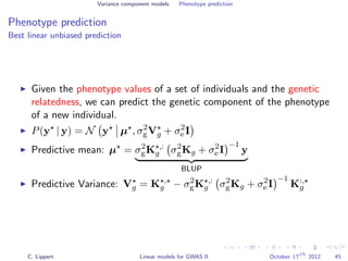 Variance component models Phenotype prediction
Phenotype prediction
Best linear unbiased prediction
Given the phenotype values of a set of individuals and the genetic
relatedness, we can predict the genetic component of the phenotype
of a new individual.
P(y | y) = N y µ , σ2
gVg + σ2
e I
Predictive mean: µ = σ2
gK ,:
g σ2
gKg + σ2
e I
−1
y
BLUP
Predictive Variance: Vg = K ,
g − σ2
gK ,:
g σ2
gKg + σ2
e I
−1
K:,
g
C. Lippert Linear models for GWAS II October 17
th
2012 45
 