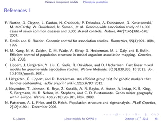 Variance component models Phenotype prediction
References I
P. Burton, D. Clayton, L. Cardon, N. Craddock, P. Deloukas, A. Duncanson, D. Kwiatkowski,
M. McCarthy, W. Ouwehand, N. Samani, et al. Genome-wide association study of 14,000
cases of seven common diseases and 3,000 shared controls. Nature, 447(7145):661–678,
2007.
B. Devlin and K. Roeder. Genomic control for association studies. Biometrics, 55(4):997–1004,
1999.
H. M. Kang, N. A. Zaitlen, C. M. Wade, A. Kirby, D. Heckerman, M. J. Daly, and E. Eskin.
Eﬃcient control of population structure in model organism association mapping. Genetics,
107, 2008.
C. Lippert, J. Listgarten, Y. Liu, C. Kadie, R. Davidson, and D. Heckerman. Fast linear mixed
models for genome-wide association studies. Nature Methods, 8(10):838;835, 10 2011. doi:
10.1038/nmeth.1681.
J. Listgarten, C. Lippert, and D. Heckerman. An eﬃcient group test for genetic markers that
handles confounding. arXiv preprint arXiv:1205.0793, 2012.
J. Novembre, T. Johnson, K. Bryc, Z. Kutalik, A. R. Boyko, A. Auton, A. Indap, K. S. King,
S. Bergmann, M. R. Nelson, M. Stephens, and C. D. Bustamante. Genes mirror geography
within europe. Nature, 456(7218):98–101, Nov. 2008.
N. Patterson, A. L. Price, and D. Reich. Population structure and eigenanalysis. PLoS Genetics,
2(12):e190+, December 2006.
C. Lippert Linear models for GWAS II October 17
th
2012 48
 