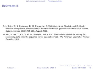 Variance component models Phenotype prediction
References II
A. L. Price, N. J. Patterson, R. M. Plenge, M. E. Weinblatt, N. A. Shadick, and D. Reich.
Principal components analysis corrects for stratiﬁcation in genome-wide association studies.
Nature genetics, 38(8):904–909, August 2006.
M. Wu, S. Lee, T. Cai, Y. Li, M. Boehnke, and X. Lin. Rare-variant association testing for
sequencing data with the sequence kernel association test. The American Journal of Human
Genetics, 2011.
C. Lippert Linear models for GWAS II October 17
th
2012 49
 