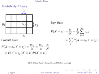 Probability Theory
Probability Theory
Product Rule
P(X = xi, Y = yj) =
ni,j
N
=
ni,j
ci
·
ci
N
= P(Y = yj | X = xi)P(X = xi)
Sum Rule
P(X = xi) =
ci
N
=
1
N
L
j=1
ni,j
=
j
P(X = xi, Y = yj)
(C.M. Bishop, Pattern Recognition and Machine Learning)
C. Lippert Linear models for GWAS II October 17
th
2012 4
 