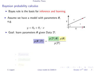 Probability Theory
Bayesian probability calculus
Bayes rule is the basis for inference and learning.
Assume we have a model with parameters θ,
e.g.
y = θ0 + θ1 · x X
Y
x*
Goal: learn parameters θ given Data D.
p(θ | D) =
p(D | θ) p(θ)
p(D)
Posterior
Likelihood
Prior
C. Lippert Linear models for GWAS II October 17
th
2012 7
 