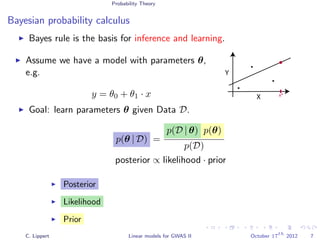 Probability Theory
Bayesian probability calculus
Bayes rule is the basis for inference and learning.
Assume we have a model with parameters θ,
e.g.
y = θ0 + θ1 · x X
Y
x*
Goal: learn parameters θ given Data D.
p(θ | D) =
p(D | θ) p(θ)
p(D)
posterior ∝ likelihood · prior
Posterior
Likelihood
Prior
C. Lippert Linear models for GWAS II October 17
th
2012 7
 