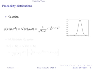 Probability Theory
Probability distributions
Gaussian
p(x | µ, σ2
) = N (x | µ, σ) =
1
√
2πσ2
e− 1
2σ2 (x−µ)2
−6 −4 −2 0 2 4 6
0.00
0.05
0.10
0.15
0.20
0.25
0.30
0.35
0.40
Multivariate Gaussian
p(x | µ, Σ) = N (x | µ, Σ)
=
1
|2πΣ|
exp −
1
2
(x − µ)T
Σ−1
(x − µ)
C. Lippert Linear models for GWAS II October 17
th
2012 8
 